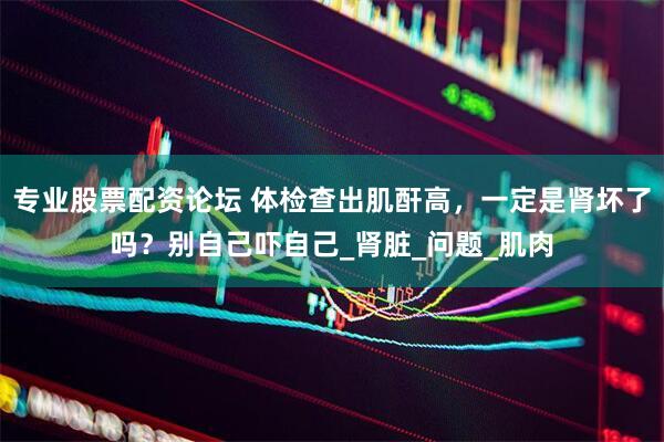 专业股票配资论坛 体检查出肌酐高，一定是肾坏了吗？别自己吓自己_肾脏_问题_肌肉
