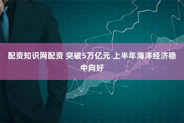 配资知识网配资 突破5万亿元 上半年海洋经济稳中向好