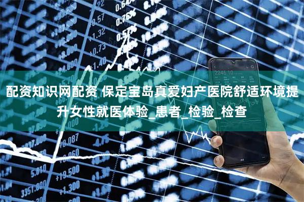 配资知识网配资 保定宝岛真爱妇产医院舒适环境提升女性就医体验_患者_检验_检查