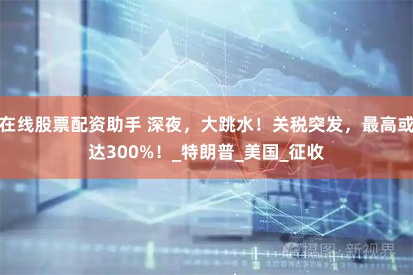 在线股票配资助手 深夜，大跳水！关税突发，最高或达300%！_特朗普_美国_征收