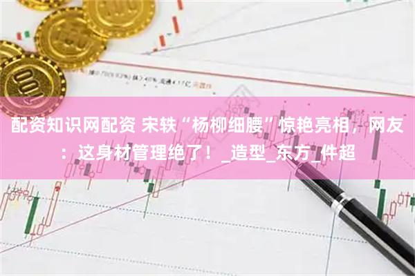 配资知识网配资 宋轶“杨柳细腰”惊艳亮相，网友：这身材管理绝了！_造型_东方_件超
