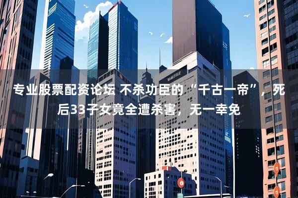 专业股票配资论坛 不杀功臣的 “千古一帝”，死后33子女竟全遭杀害，无一幸免