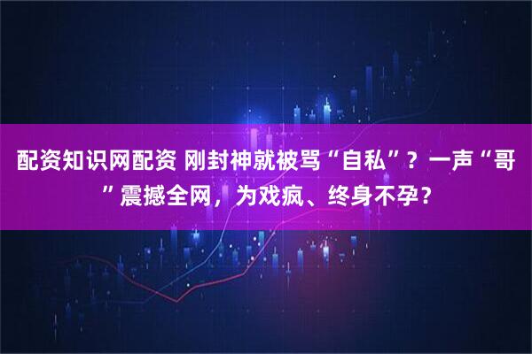 配资知识网配资 刚封神就被骂“自私”？一声“哥”震撼全网，为戏疯、终身不孕？