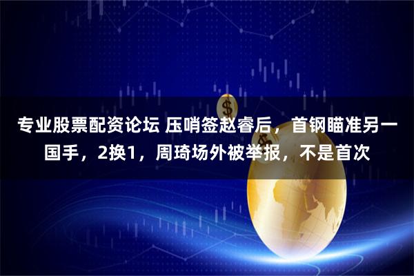 专业股票配资论坛 压哨签赵睿后，首钢瞄准另一国手，2换1，周琦场外被举报，不是首次