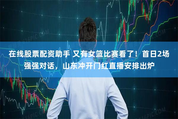 在线股票配资助手 又有女篮比赛看了！首日2场强强对话，山东冲开门红直播安排出炉