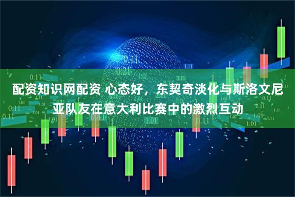 配资知识网配资 心态好，东契奇淡化与斯洛文尼亚队友在意大利比赛中的激烈互动