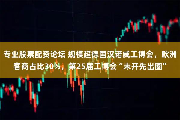 专业股票配资论坛 规模超德国汉诺威工博会，欧洲客商占比30%，第25届工博会“未开先出圈”