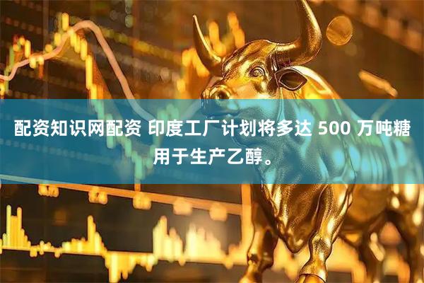 配资知识网配资 印度工厂计划将多达 500 万吨糖用于生产乙醇。