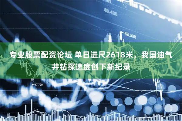 专业股票配资论坛 单日进尺2618米，我国油气井钻探速度创下新纪录