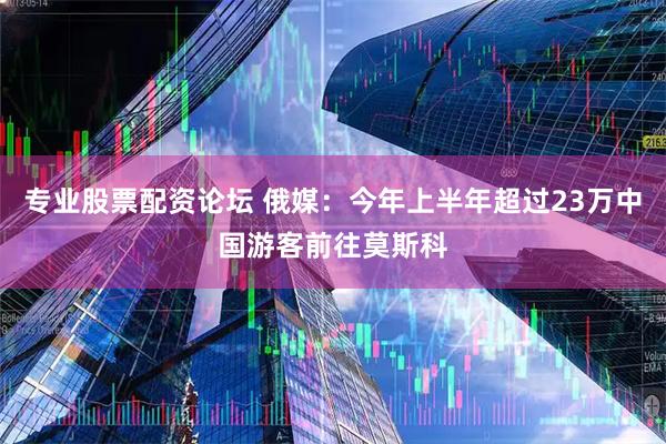 专业股票配资论坛 俄媒：今年上半年超过23万中国游客前往莫斯科