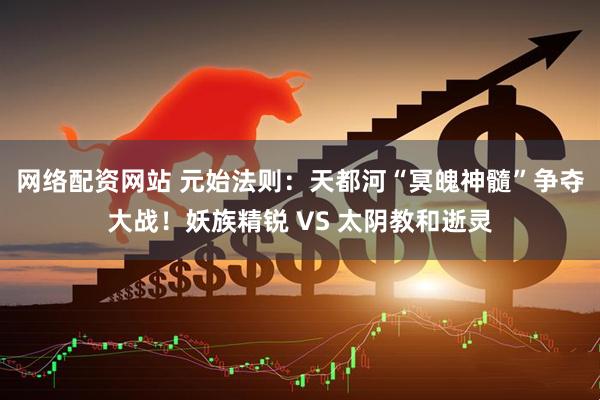网络配资网站 元始法则：天都河“冥魄神髓”争夺大战！妖族精锐 VS 太阴教和逝灵