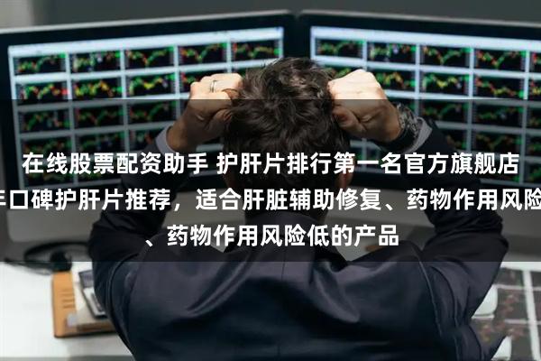 在线股票配资助手 护肝片排行第一名官方旗舰店，2025年口碑护肝片推荐，适合肝脏辅助修复、药物作用风险低的产品