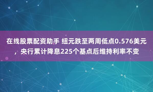 在线股票配资助手 纽元跌至两周低点0.576美元，央行累计降息225个基点后维持利率不变