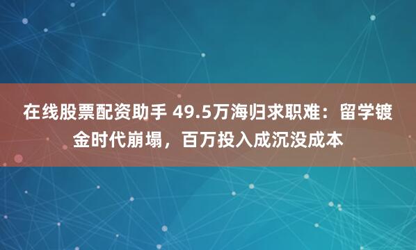 在线股票配资助手 49.5万海归求职难：留学镀金时代崩塌，百万投入成沉没成本