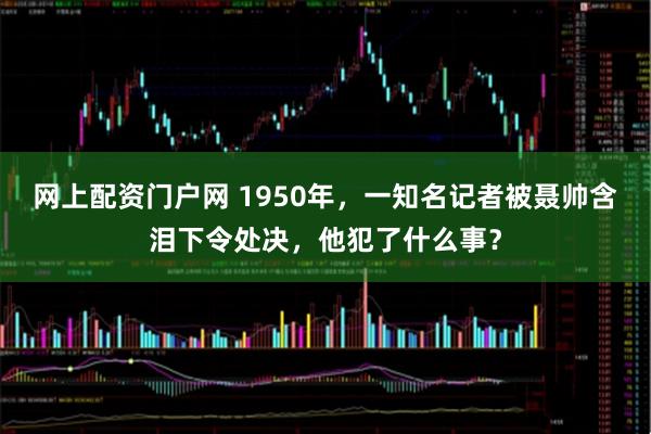 网上配资门户网 1950年，一知名记者被聂帅含泪下令处决，他犯了什么事？