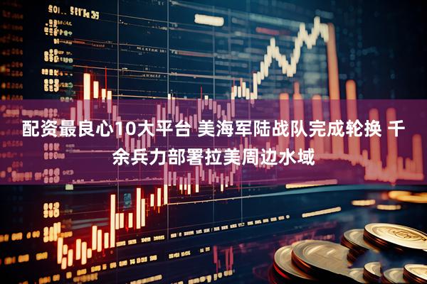 配资最良心10大平台 美海军陆战队完成轮换 千余兵力部署拉美周边水域